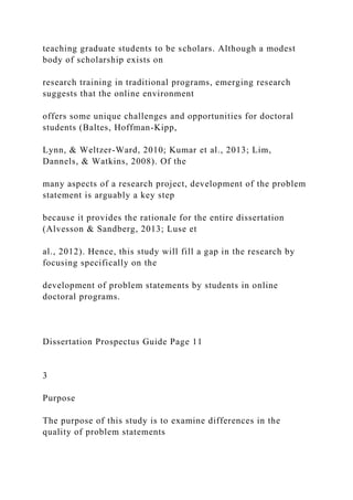 teaching graduate students to be scholars. Although a modest
body of scholarship exists on
research training in traditional programs, emerging research
suggests that the online environment
offers some unique challenges and opportunities for doctoral
students (Baltes, Hoffman-Kipp,
Lynn, & Weltzer-Ward, 2010; Kumar et al., 2013; Lim,
Dannels, & Watkins, 2008). Of the
many aspects of a research project, development of the problem
statement is arguably a key step
because it provides the rationale for the entire dissertation
(Alvesson & Sandberg, 2013; Luse et
al., 2012). Hence, this study will fill a gap in the research by
focusing specifically on the
development of problem statements by students in online
doctoral programs.
Dissertation Prospectus Guide Page 11
3
Purpose
The purpose of this study is to examine differences in the
quality of problem statements
 