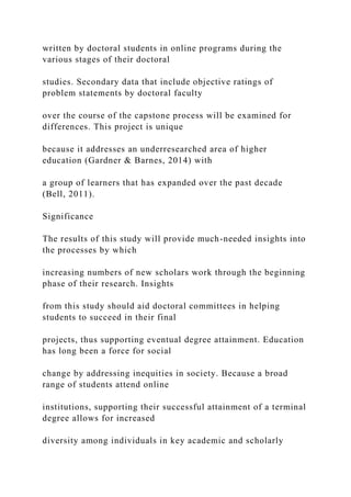 written by doctoral students in online programs during the
various stages of their doctoral
studies. Secondary data that include objective ratings of
problem statements by doctoral faculty
over the course of the capstone process will be examined for
differences. This project is unique
because it addresses an underresearched area of higher
education (Gardner & Barnes, 2014) with
a group of learners that has expanded over the past decade
(Bell, 2011).
Significance
The results of this study will provide much-needed insights into
the processes by which
increasing numbers of new scholars work through the beginning
phase of their research. Insights
from this study should aid doctoral committees in helping
students to succeed in their final
projects, thus supporting eventual degree attainment. Education
has long been a force for social
change by addressing inequities in society. Because a broad
range of students attend online
institutions, supporting their successful attainment of a terminal
degree allows for increased
diversity among individuals in key academic and scholarly
 