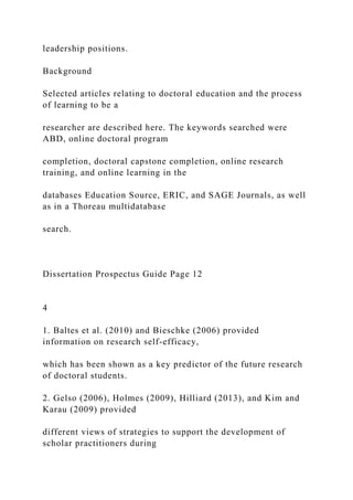 leadership positions.
Background
Selected articles relating to doctoral education and the process
of learning to be a
researcher are described here. The keywords searched were
ABD, online doctoral program
completion, doctoral capstone completion, online research
training, and online learning in the
databases Education Source, ERIC, and SAGE Journals, as well
as in a Thoreau multidatabase
search.
Dissertation Prospectus Guide Page 12
4
1. Baltes et al. (2010) and Bieschke (2006) provided
information on research self-efficacy,
which has been shown as a key predictor of the future research
of doctoral students.
2. Gelso (2006), Holmes (2009), Hilliard (2013), and Kim and
Karau (2009) provided
different views of strategies to support the development of
scholar practitioners during
 