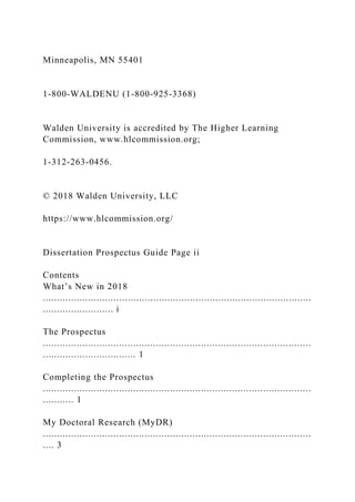 Minneapolis, MN 55401
1-800-WALDENU (1-800-925-3368)
Walden University is accredited by The Higher Learning
Commission, www.hlcommission.org;
1-312-263-0456.
© 2018 Walden University, LLC
https://www.hlcommission.org/
Dissertation Prospectus Guide Page ii
Contents
What’s New in 2018
...............................................................................................
......................... i
The Prospectus
...............................................................................................
................................. 1
Completing the Prospectus
...............................................................................................
........... 1
My Doctoral Research (MyDR)
...............................................................................................
.... 3
 