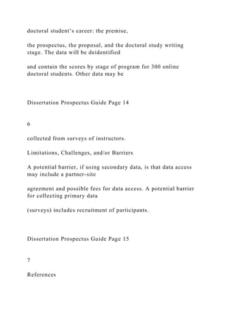 doctoral student’s career: the premise,
the prospectus, the proposal, and the doctoral study writing
stage. The data will be deidentified
and contain the scores by stage of program for 300 online
doctoral students. Other data may be
Dissertation Prospectus Guide Page 14
6
collected from surveys of instructors.
Limitations, Challenges, and/or Barriers
A potential barrier, if using secondary data, is that data access
may include a partner-site
agreement and possible fees for data access. A potential barrier
for collecting primary data
(surveys) includes recruitment of participants.
Dissertation Prospectus Guide Page 15
7
References
 