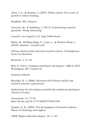 Allen, I. E., & Seaman, J. (2007). Online nation: Five years of
growth in online learning.
Needham, MA: Sloan-C.
Alvesson, M., & Sandberg, J. (2013). Constructing research
questions: Doing interesting
research. Los Angeles, CA: Sage Publications.
Baltes, B., Hoffman-Kipp, P., Lynn, L., & Weltzer-Ward, L.
(2010). Students’ research self-
efficacy during online doctoral research courses. Contemporary
Issues in Education
Research, 3, 51–58.
Bell, N. (2011). Graduate enrollment and degrees: 2000 to 2010.
Washington, DC: Council of
Graduate Schools.
Bieschke, K. J. (2006). Research self-efficacy beliefs and
research outcome expectations:
Implications for developing scientifically minded psychologists.
Journal of Career
Assessment, 14, 77–91.
http://dx.doi.org/10.1177/1069072705281366
Gardner, S. K. (2009). The development of doctoral students:
Phases of challenge and support.
ASHE Higher Education Report, 34, 1–127.
 