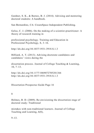Gardner, S. K., & Barnes, B. J. (2014). Advising and mentoring
doctoral students: A handbook.
San Bernardino, CA: CreateSpace Independent Publishing.
Gelso, C. J. (2006). On the making of a scientist-practitioner: A
theory of research training in
professional psychology. Training and Education in
Professional Psychology, S, 3–16.
http://dx.doi.org/10.1037/1931-3918.S.1.3
Hilliard, A. T. (2013). Advising doctorate candidates and
candidates’ views during the
dissertation process. Journal of College Teaching & Learning,
10, 7–13.
http://dx.doi.org/10.1177/1069072705281366
http://dx.doi.org/10.1037/1931-3918.S.1.3
Dissertation Prospectus Guide Page 16
8
Holmes, B. D. (2009). Re-envisioning the dissertation stage of
doctoral study: Traditional
mistakes with non-traditional learners. Journal of College
Teaching and Learning, 6(8),
9–13.
 