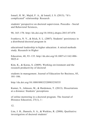 Ismail, H. M., Majid, F. A., & Ismail, I. S. (2013). “It’s
complicated” relationship: Research
students’ perspective on doctoral supervision. Procedia - Social
and Behavioral Sciences,
90, 165–170. http://dx.doi.org/10.1016/j.sbspro.2013.07.078
Ivankova, N. V., & Stick, S. L. (2007). Students’ persistence in
a distributed doctoral program in
educational leadership in higher education: A mixed methods
study. Research in Higher
Education, 48, 93–135. http://dx.doi.org/10.1007/s11162-006-
9025-4
Kim, K., & Karau, S. (2009). Working environment and the
research productivity of doctoral
students in management. Journal of Education for Business, 85,
101–106.
http://dx.doi.org/10.1080/08832320903258535
Kumar, S., Johnson, M., & Hardemon, T. (2013). Dissertations
at a distance: Students’ perceptions
of online mentoring in a doctoral program. The Journal of
Distance Education, 27(1), 1–
12.
Lim, J. H., Dannels, S. A., & Watkins, R. (2008). Qualitative
investigation of doctoral students’
 