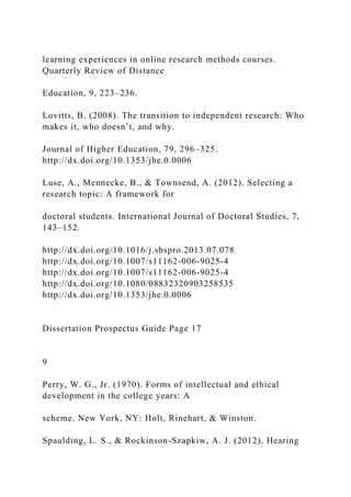 learning experiences in online research methods courses.
Quarterly Review of Distance
Education, 9, 223–236.
Lovitts, B. (2008). The transition to independent research: Who
makes it, who doesn’t, and why.
Journal of Higher Education, 79, 296–325.
http://dx.doi.org/10.1353/jhe.0.0006
Luse, A., Mennecke, B., & Townsend, A. (2012). Selecting a
research topic: A framework for
doctoral students. International Journal of Doctoral Studies, 7,
143–152.
http://dx.doi.org/10.1016/j.sbspro.2013.07.078
http://dx.doi.org/10.1007/s11162-006-9025-4
http://dx.doi.org/10.1007/s11162-006-9025-4
http://dx.doi.org/10.1080/08832320903258535
http://dx.doi.org/10.1353/jhe.0.0006
Dissertation Prospectus Guide Page 17
9
Perry, W. G., Jr. (1970). Forms of intellectual and ethical
development in the college years: A
scheme. New York, NY: Holt, Rinehart, & Winston.
Spaulding, L. S., & Rockinson-Szapkiw, A. J. (2012). Hearing
 