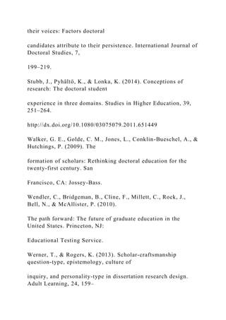 their voices: Factors doctoral
candidates attribute to their persistence. International Journal of
Doctoral Studies, 7,
199–219.
Stubb, J., Pyhältö, K., & Lonka, K. (2014). Conceptions of
research: The doctoral student
experience in three domains. Studies in Higher Education, 39,
251–264.
http://dx.doi.org/10.1080/03075079.2011.651449
Walker, G. E., Golde, C. M., Jones, L., Conklin-Bueschel, A., &
Hutchings, P. (2009). The
formation of scholars: Rethinking doctoral education for the
twenty-first century. San
Francisco, CA: Jossey-Bass.
Wendler, C., Bridgeman, B., Cline, F., Millett, C., Rock, J.,
Bell, N., & McAllister, P. (2010).
The path forward: The future of graduate education in the
United States. Princeton, NJ:
Educational Testing Service.
Werner, T., & Rogers, K. (2013). Scholar-craftsmanship
question-type, epistemology, culture of
inquiry, and personality-type in dissertation research design.
Adult Learning, 24, 159–
 