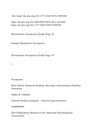 166. http://dx.doi.org/10.1177/1045159513499549
http://dx.doi.org/10.1080/03075079.2011.651449
http://dx.doi.org/10.1177/1045159513499549
Dissertation Prospectus Guide Page 18
Sample Qualitative Prospectus
Dissertation Prospectus Guide Page 19
1
Prospectus
How Online Doctoral Students Develop a Dissertation Problem
Statement
Alpha B. Gamma
General Studies program – General specialization
A00000000
[Per Publication Manual of the American Psychological
Association
 