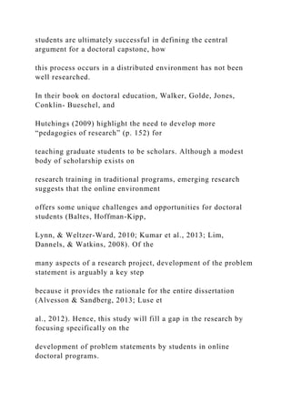 students are ultimately successful in defining the central
argument for a doctoral capstone, how
this process occurs in a distributed environment has not been
well researched.
In their book on doctoral education, Walker, Golde, Jones,
Conklin- Bueschel, and
Hutchings (2009) highlight the need to develop more
“pedagogies of research” (p. 152) for
teaching graduate students to be scholars. Although a modest
body of scholarship exists on
research training in traditional programs, emerging research
suggests that the online environment
offers some unique challenges and opportunities for doctoral
students (Baltes, Hoffman-Kipp,
Lynn, & Weltzer-Ward, 2010; Kumar et al., 2013; Lim,
Dannels, & Watkins, 2008). Of the
many aspects of a research project, development of the problem
statement is arguably a key step
because it provides the rationale for the entire dissertation
(Alvesson & Sandberg, 2013; Luse et
al., 2012). Hence, this study will fill a gap in the research by
focusing specifically on the
development of problem statements by students in online
doctoral programs.
 