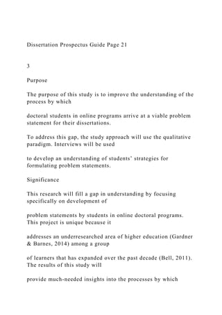 Dissertation Prospectus Guide Page 21
3
Purpose
The purpose of this study is to improve the understanding of the
process by which
doctoral students in online programs arrive at a viable problem
statement for their dissertations.
To address this gap, the study approach will use the qualitative
paradigm. Interviews will be used
to develop an understanding of students’ strategies for
formulating problem statements.
Significance
This research will fill a gap in understanding by focusing
specifically on development of
problem statements by students in online doctoral programs.
This project is unique because it
addresses an underresearched area of higher education (Gardner
& Barnes, 2014) among a group
of learners that has expanded over the past decade (Bell, 2011).
The results of this study will
provide much-needed insights into the processes by which
 