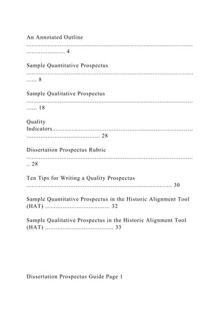 An Annotated Outline
...............................................................................................
...................... 4
Sample Quantitative Prospectus
................................................................................ ...............
...... 8
Sample Qualitative Prospectus
...............................................................................................
...... 18
Quality
Indicators........................................................................... .....
.......................................... 28
Dissertation Prospectus Rubric
...............................................................................................
.. 28
Ten Tips for Writing a Quality Prospectus
................................................................................... 30
Sample Quantitative Prospectus in the Historic Alignment Tool
(HAT) ..................................... 32
Sample Qualitative Prospectus in the Historic Alignment Tool
(HAT) ....................................... 33
Dissertation Prospectus Guide Page 1
 