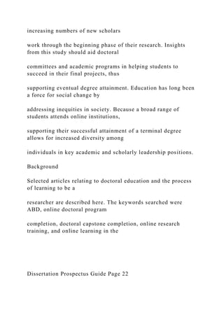 increasing numbers of new scholars
work through the beginning phase of their research. Insights
from this study should aid doctoral
committees and academic programs in helping students to
succeed in their final projects, thus
supporting eventual degree attainment. Education has long been
a force for social change by
addressing inequities in society. Because a broad range of
students attends online institutions,
supporting their successful attainment of a terminal degree
allows for increased diversity among
individuals in key academic and scholarly leadership positions.
Background
Selected articles relating to doctoral education and the process
of learning to be a
researcher are described here. The keywords searched were
ABD, online doctoral program
completion, doctoral capstone completion, online research
training, and online learning in the
Dissertation Prospectus Guide Page 22
 