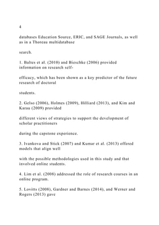 4
databases Education Source, ERIC, and SAGE Journals, as well
as in a Thoreau multidatabase
search.
1. Baltes et al. (2010) and Bieschke (2006) provided
information on research self-
efficacy, which has been shown as a key predictor of the future
research of doctoral
students.
2. Gelso (2006), Holmes (2009), Hilliard (2013), and Kim and
Karau (2009) provided
different views of strategies to support the development of
scholar practitioners
during the capstone experience.
3. Ivankova and Stick (2007) and Kumar et al. (2013) offered
models that align well
with the possible methodologies used in this study and that
involved online students.
4. Lim et al. (2008) addressed the role of research courses in an
online program.
5. Lovitts (2008), Gardner and Barnes (2014), and Werner and
Rogers (2013) gave
 