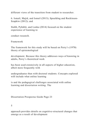 different views of the transition from student to researcher.
6. Ismail, Majid, and Ismail (2013); Spaulding and Rockinson-
Szapkiw (2012); and
Stubb, Pyhältö, and Lonka (2014) focused on the student
experience of learning to
conduct research.
Framework
The framework for this study will be based on Perry’s (1970)
theory of epistemological
development. Because this theory addresses ways of knowing in
adults, Perry’s theoretical work
has been used extensively in all aspects of higher education,
albeit more frequently with
undergraduates than with doctoral students. Concepts explored
will include what online learning
is and the pedagogical challenges associated with online
learning and dissertation writing. The
Dissertation Prospectus Guide Page 23
5
approach provides details on cognitive-structural changes that
emerge as a result of development
 
