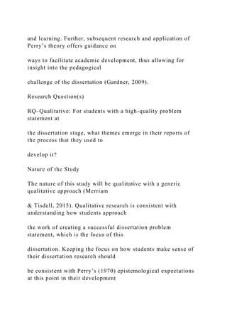 and learning. Further, subsequent research and application of
Perry’s theory offers guidance on
ways to facilitate academic development, thus allowing for
insight into the pedagogical
challenge of the dissertation (Gardner, 2009).
Research Question(s)
RQ–Qualitative: For students with a high-quality problem
statement at
the dissertation stage, what themes emerge in their reports of
the process that they used to
develop it?
Nature of the Study
The nature of this study will be qualitative with a generic
qualitative approach (Merriam
& Tisdell, 2015). Qualitative research is consistent with
understanding how students approach
the work of creating a successful dissertation problem
statement, which is the focus of this
dissertation. Keeping the focus on how students make sense of
their dissertation research should
be consistent with Perry’s (1970) epistemological expectations
at this point in their development
 
