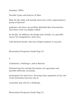 (Gardner, 2009).
Possible Types and Sources of Data
Data for the study will include interviews with a representative
group of doctoral
graduates who have successfully defended their dissertations
and whose work was highly ranked
by faculty. In addition, the design may include, as a possible
source for triangulation, interviews
with doctoral faculty who have helped students to succeed.
Dissertation Prospectus Guide Page 24
6
Limitations, Challenges, and/or Barriers
Potential barriers include the partner site agreement and
possible difficulty recruiting
participants for interviews. Ensuring clear separation of my role
at the institution from my role as
researcher may also be a challenge.
Dissertation Prospectus Guide Page 25
 