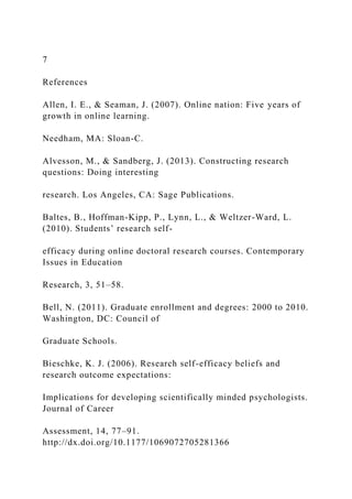 7
References
Allen, I. E., & Seaman, J. (2007). Online nation: Five years of
growth in online learning.
Needham, MA: Sloan-C.
Alvesson, M., & Sandberg, J. (2013). Constructing research
questions: Doing interesting
research. Los Angeles, CA: Sage Publications.
Baltes, B., Hoffman-Kipp, P., Lynn, L., & Weltzer-Ward, L.
(2010). Students’ research self-
efficacy during online doctoral research courses. Contemporary
Issues in Education
Research, 3, 51–58.
Bell, N. (2011). Graduate enrollment and degrees: 2000 to 2010.
Washington, DC: Council of
Graduate Schools.
Bieschke, K. J. (2006). Research self-efficacy beliefs and
research outcome expectations:
Implications for developing scientifically minded psychologists.
Journal of Career
Assessment, 14, 77–91.
http://dx.doi.org/10.1177/1069072705281366
 