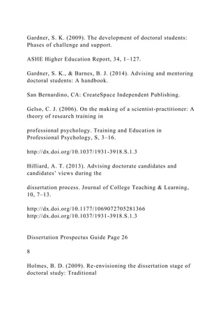Gardner, S. K. (2009). The development of doctoral students:
Phases of challenge and support.
ASHE Higher Education Report, 34, 1–127.
Gardner, S. K., & Barnes, B. J. (2014). Advising and mentoring
doctoral students: A handbook.
San Bernardino, CA: CreateSpace Independent Publishing.
Gelso, C. J. (2006). On the making of a scientist-practitioner: A
theory of research training in
professional psychology. Training and Education in
Professional Psychology, S, 3–16.
http://dx.doi.org/10.1037/1931-3918.S.1.3
Hilliard, A. T. (2013). Advising doctorate candidates and
candidates’ views during the
dissertation process. Journal of College Teaching & Learning,
10, 7–13.
http://dx.doi.org/10.1177/1069072705281366
http://dx.doi.org/10.1037/1931-3918.S.1.3
Dissertation Prospectus Guide Page 26
8
Holmes, B. D. (2009). Re-envisioning the dissertation stage of
doctoral study: Traditional
 