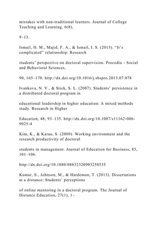 mistakes with non-traditional learners. Journal of College
Teaching and Learning, 6(8),
9–13.
Ismail, H. M., Majid, F. A., & Ismail, I. S. (2013). “It’s
complicated” relationship: Research
students’ perspective on doctoral supervision. Procedia - Social
and Behavioral Sciences,
90, 165–170. http://dx.doi.org/10.1016/j.sbspro.2013.07.078
Ivankova, N. V., & Stick, S. L. (2007). Students’ persistence in
a distributed doctoral program in
educational leadership in higher education: A mixed methods
study. Research in Higher
Education, 48, 93–135. http://dx.doi.org/10.1007/s11162-006-
9025-4
Kim, K., & Karau, S. (2009). Working environment and the
research productivity of doctoral
students in management. Journal of Education for Business, 85,
101–106.
http://dx.doi.org/10.1080/08832320903258535
Kumar, S., Johnson, M., & Hardemon, T. (2013). Dissertations
at a distance: Students’ perceptions
of online mentoring in a doctoral program. The Journal of
Distance Education, 27(1), 1–
 