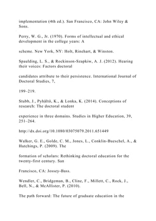 implementation (4th ed.). San Francisco, CA: John Wiley &
Sons.
Perry, W. G., Jr. (1970). Forms of intellectual and ethical
development in the college years: A
scheme. New York, NY: Holt, Rinehart, & Winston.
Spaulding, L. S., & Rockinson-Szapkiw, A. J. (2012). Hearing
their voices: Factors doctoral
candidates attribute to their persistence. International Journal of
Doctoral Studies, 7,
199–219.
Stubb, J., Pyhältö, K., & Lonka, K. (2014). Conceptions of
research: The doctoral student
experience in three domains. Studies in Higher Education, 39,
251–264.
http://dx.doi.org/10.1080/03075079.2011.651449
Walker, G. E., Golde, C. M., Jones, L., Conklin-Bueschel, A., &
Hutchings, P. (2009). The
formation of scholars: Rethinking doctoral education for the
twenty-first century. San
Francisco, CA: Jossey-Bass.
Wendler, C., Bridgeman, B., Cline, F., Millett, C., Rock, J.,
Bell, N., & McAllister, P. (2010).
The path forward: The future of graduate education in the
 