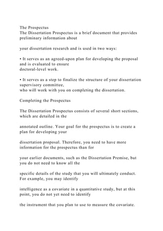 The Prospectus
The Dissertation Prospectus is a brief document that provides
preliminary information about
your dissertation research and is used in two ways:
• It serves as an agreed-upon plan for developing the proposal
and is evaluated to ensure
doctoral-level work.
• It serves as a step to finalize the structure of your dissertation
supervisory committee,
who will work with you on completing the dissertation.
Completing the Prospectus
The Dissertation Prospectus consists of several short sections,
which are detailed in the
annotated outline. Your goal for the prospectus is to create a
plan for developing your
dissertation proposal. Therefore, you need to have more
information for the prospectus than for
your earlier documents, such as the Dissertation Premise, but
you do not need to know all the
specific details of the study that you will ultimately conduct.
For example, you may identify
intelligence as a covariate in a quantitative study, but at this
point, you do not yet need to identify
the instrument that you plan to use to measure the covariate.
 