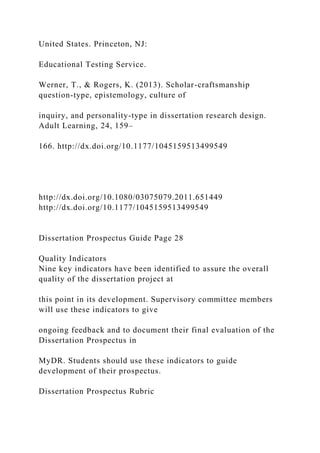 United States. Princeton, NJ:
Educational Testing Service.
Werner, T., & Rogers, K. (2013). Scholar-craftsmanship
question-type, epistemology, culture of
inquiry, and personality-type in dissertation research design.
Adult Learning, 24, 159–
166. http://dx.doi.org/10.1177/1045159513499549
http://dx.doi.org/10.1080/03075079.2011.651449
http://dx.doi.org/10.1177/1045159513499549
Dissertation Prospectus Guide Page 28
Quality Indicators
Nine key indicators have been identified to assure the overall
quality of the dissertation project at
this point in its development. Supervisory committee members
will use these indicators to give
ongoing feedback and to document their final evaluation of the
Dissertation Prospectus in
MyDR. Students should use these indicators to guide
development of their prospectus.
Dissertation Prospectus Rubric
 