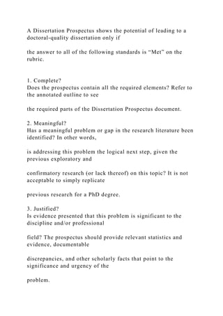 A Dissertation Prospectus shows the potential of leading to a
doctoral-quality dissertation only if
the answer to all of the following standards is “Met” on the
rubric.
1. Complete?
Does the prospectus contain all the required elements? Refer to
the annotated outline to see
the required parts of the Dissertation Prospectus document.
2. Meaningful?
Has a meaningful problem or gap in the research literature been
identified? In other words,
is addressing this problem the logical next step, given the
previous exploratory and
confirmatory research (or lack thereof) on this topic? It is not
acceptable to simply replicate
previous research for a PhD degree.
3. Justified?
Is evidence presented that this problem is significant to the
discipline and/or professional
field? The prospectus should provide relevant statistics and
evidence, documentable
discrepancies, and other scholarly facts that point to the
significance and urgency of the
problem.
 