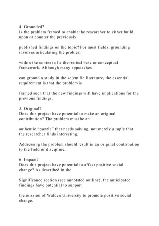 4. Grounded?
Is the problem framed to enable the researcher to either build
upon or counter the previously
published findings on the topic? For most fields, grounding
involves articulating the problem
within the context of a theoretical base or conceptual
framework. Although many approaches
can ground a study in the scientific literature, the essential
requirement is that the problem is
framed such that the new findings will have implications for the
previous findings.
5. Original?
Does this project have potential to make an original
contribution? The problem must be an
authentic “puzzle” that needs solving, not merely a topic that
the researcher finds interesting.
Addressing the problem should result in an original contribution
to the field or discipline.
6. Impact?
Does this project have potential to affect positive social
change? As described in the
Significance section (see annotated outline), the anticipated
findings have potential to support
the mission of Walden University to promote positive social
change.
 