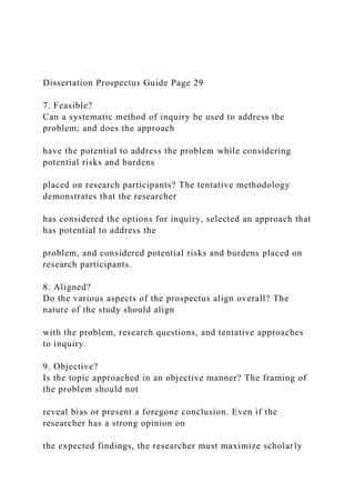 Dissertation Prospectus Guide Page 29
7. Feasible?
Can a systematic method of inquiry be used to address the
problem; and does the approach
have the potential to address the problem while considering
potential risks and burdens
placed on research participants? The tentative methodology
demonstrates that the researcher
has considered the options for inquiry, selected an approach that
has potential to address the
problem, and considered potential risks and burdens placed on
research participants.
8. Aligned?
Do the various aspects of the prospectus align overall? The
nature of the study should align
with the problem, research questions, and tentative approaches
to inquiry.
9. Objective?
Is the topic approached in an objective manner? The framing of
the problem should not
reveal bias or present a foregone conclusion. Even if the
researcher has a strong opinion on
the expected findings, the researcher must maximize scholarly
 