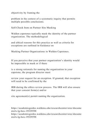 objectivity by framing the
problem in the context of a systematic inquiry that permits
multiple possible conclusions.
Self-Check Item on Partner Site Masking
Walden capstones typically mask the identity of the partner
organization. The methodological
and ethical reasons for this practice as well as criteria for
exceptions are outlined in Guidance on
Masking Partner Organizations in Walden Capstones.
If you perceive that your partner organization’s identity would
be impossible to mask or if there
is a strong rationale for naming the organization in your
capstone, the program director must
review your request for an exception. If granted, that exception
will need to be confirmed by the
IRB during the ethics review process. The IRB will also ensure
that your consent form(s) and/or
site agreement(s) permit naming the organization.
https://academicguides.waldenu.edu/researchcenter/orec/docume
nts#s-lg-box-19529598
https://academicguides.waldenu.edu/researchcenter/orec/docume
nts#s-lg-box-19529598
 