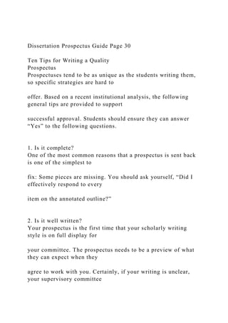 Dissertation Prospectus Guide Page 30
Ten Tips for Writing a Quality
Prospectus
Prospectuses tend to be as unique as the students writing them,
so specific strategies are hard to
offer. Based on a recent institutional analysis, the following
general tips are provided to support
successful approval. Students should ensure they can answer
“Yes” to the following questions.
1. Is it complete?
One of the most common reasons that a prospectus is sent back
is one of the simplest to
fix: Some pieces are missing. You should ask yourself, “Did I
effectively respond to every
item on the annotated outline?”
2. Is it well written?
Your prospectus is the first time that your scholarly writing
style is on full display for
your committee. The prospectus needs to be a preview of what
they can expect when they
agree to work with you. Certainly, if your writing is unclear,
your supervisory committee
 