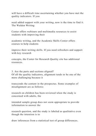 will have a difficult time ascertaining whether you have met the
quality indicators. If you
need added support with your writing, now is the time to find it.
The Walden Writing
Center offers webinars and multimedia resources to assist
students with improving their
academic writing, and the Academic Skills Center offers
courses to help students
improve their writing skills. If you need refreshers and support
with key research
concepts, the Center for Research Quality site has additional
resources.
3. Are the parts and sections aligned?
Of all the quality indicators, alignment tends to be one of the
more challenging because it
transcends the content in the prospectus. Some examples of
misalignment are as follows:
research on children has been reviewed when the study is
concerned with adults, the
intended sample group does not seem appropriate to provide
information to answer the
research question, and the study is labeled as qualitative even
though the intention is to
draw inferences from a statistical test of group differences.
 