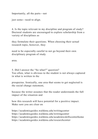 Importantly, all the parts—not
just some—need to align.
4. Is the topic relevant to my discipline and program of study?
Doctoral students are encouraged to explore scholarship from a
variety of disciplines as
they formulate their questions. When choosing their actual
research topic, however, they
need to be especially careful to not go beyond their own
disciplinary program of study
area.
5. Did I answer the “So what?” question?
Too often, what is obvious to the student is not always captured
in what is written in the
prospectus. Ironically, one area that seems to get neglected is
the social change statement,
because the writer assumes that the reader understands the full
impact of the situation and
how this research will have potential for a positive impact.
Make sure you are clear on
https://academicguides.waldenu.edu/writingcenter
https://academicguides.waldenu.edu/writingcenter
https://academicguides.waldenu.edu/academicskillscenterhome
https://academicguides.waldenu.edu/researchcenter
 