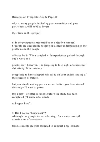 Dissertation Prospectus Guide Page 31
why so many people, including your committee and your
participants, will need to invest
their time in this project.
6. Is the prospectus presented in an objective manner?
Students are encouraged to develop a deep understanding of the
problem and the people
affected by it. When coupled with experiences gained through
one’s work as a
practitioner, however, it is tempting to lose sight of researcher
objectivity. It is certainly
acceptable to have a hypothesis based on your understanding of
the research literature,
but you should not suggest an answer before you have started
the study (“I want to prove
this point”) or offer solutions before the study has been
completed (“I know what needs
to happen here”).
7. Did I do my “homework”?
Although the prospectus sets the stage for a more in-depth
examination of a research
topic, students are still expected to conduct a preliminary
 