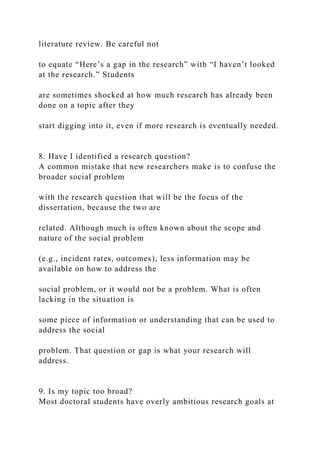 literature review. Be careful not
to equate “Here’s a gap in the research” with “I haven’t looked
at the research.” Students
are sometimes shocked at how much research has already been
done on a topic after they
start digging into it, even if more research is eventually needed.
8. Have I identified a research question?
A common mistake that new researchers make is to confuse the
broader social problem
with the research question that will be the focus of the
dissertation, because the two are
related. Although much is often known about the scope and
nature of the social problem
(e.g., incident rates, outcomes), less information may be
available on how to address the
social problem, or it would not be a problem. What is often
lacking in the situation is
some piece of information or understanding that can be used to
address the social
problem. That question or gap is what your research will
address.
9. Is my topic too broad?
Most doctoral students have overly ambitious research goals at
 