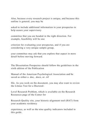 Also, because every research project is unique, and because this
outline is general, you may be
asked to include additional information in your prospectus to
help assure your supervisory
committee that you are headed in the right direction. For
example, feasibility will be one
criterion for evaluating your prospectus, and if you are
considering a very unique sample group,
your committee may ask that you explore that aspect in more
detail before moving forward.
The Dissertation Prospectus should follow the guidelines in the
sixth edition of the Publication
Manual of the American Psychological Association and be
saved as either a .doc, .docx, or .rtf
file. As you work on the document, you may also want to review
the Litmus Test for a Doctoral-
Level Research Problem, which is available on the Research
Resources page of the Center for
Research Quality site, your historic alignment tool (HAT) from
your academic residency
experience, as well as the nine quality indicators included in
this guide.
 