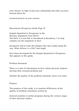 your choices in light of previous scholarship and what you have
learned about the
research process in your courses.
Dissertation Prospectus Guide Page 32
Sample Quantitative Prospectus in the
Historic Alignment Tool (HAT)
The HAT is a tool that is introduced in Residency 3 to help
students see the alignment in their
prospectus and to track the changes they have made along the
way. What follows is a HAT that might
have been developed for the Sample Quantitative Prospectus
that appears in this guide.
Problem Statement
There is a lack of information on how online doctoral students
develop their research problem and
whether the quality of the problem statement varies over time.
Purpose
The purpose of this study is to examine differences in the
quality of problem statements written by
doctoral students in online programs during the various stages
of their doctoral studies.
 