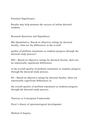 Potential Significance
Results may help promote the success of online doctoral
students.
Research Questions and Hypotheses
RQ–Quantitative: Based on objective ratings by doctoral
faculty, what are the differences in the overall
quality of problem statements as students progress through the
doctoral study process?
H01—Based on objective ratings by doctoral faculty, there are
no statistically significant differences
in the overall quality of problem statements as students progress
through the doctoral study process.
H1—Based on objective ratings by doctoral faculty, there are
statistically significant differences in
the overall quality of problem statements as students progress
through the doctoral study process.
Theories or Conceptual Frameworks
Perry’s theory of epistemological development
Method of Inquiry
 