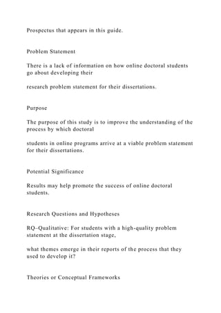Prospectus that appears in this guide.
Problem Statement
There is a lack of information on how online doctoral students
go about developing their
research problem statement for their dissertations.
Purpose
The purpose of this study is to improve the understanding of the
process by which doctoral
students in online programs arrive at a viable problem statement
for their dissertations.
Potential Significance
Results may help promote the success of online doctoral
students.
Research Questions and Hypotheses
RQ–Qualitative: For students with a high-quality problem
statement at the dissertation stage,
what themes emerge in their reports of the process that they
used to develop it?
Theories or Conceptual Frameworks
 