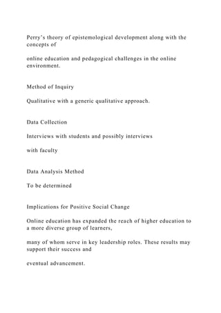 Perry’s theory of epistemological development along with the
concepts of
online education and pedagogical challenges in the online
environment.
Method of Inquiry
Qualitative with a generic qualitative approach.
Data Collection
Interviews with students and possibly interviews
with faculty
Data Analysis Method
To be determined
Implications for Positive Social Change
Online education has expanded the reach of higher education to
a more diverse group of learners,
many of whom serve in key leadership roles. These results may
support their success and
eventual advancement.
 