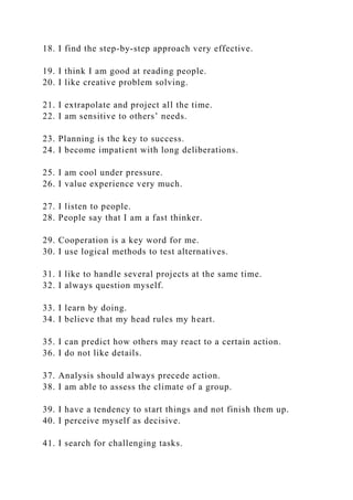 18. I find the step-by-step approach very effective.
19. I think I am good at reading people.
20. I like creative problem solving.
21. I extrapolate and project all the time.
22. I am sensitive to others’ needs.
23. Planning is the key to success.
24. I become impatient with long deliberations.
25. I am cool under pressure.
26. I value experience very much.
27. I listen to people.
28. People say that I am a fast thinker.
29. Cooperation is a key word for me.
30. I use logical methods to test alternatives.
31. I like to handle several projects at the same time.
32. I always question myself.
33. I learn by doing.
34. I believe that my head rules my heart.
35. I can predict how others may react to a certain action.
36. I do not like details.
37. Analysis should always precede action.
38. I am able to assess the climate of a group.
39. I have a tendency to start things and not finish them up.
40. I perceive myself as decisive.
41. I search for challenging tasks.
 