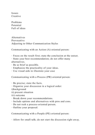 Issues
Creative
Problems
Potential
Full of ideas
Alternatives
Provocative
Adjusting to Other Communication Styles
Communicating with an Action (A) oriented person:
· Focus on the result first; state the conclusion at the outset.
· State your best recommendation; do not offer many
alternatives.
· Be as brief as possible.
· Emphasize the practicality of your ideas.
· Use visual aids to illustrate your case
Communicating with a Process (PR) oriented person:
· Be precise; state the facts.
· Organize your discussion in a logical order:
i)background
ii) present situation
iii) outcome
· Break down your recommendations.
· Include options and alternatives with pros and cons.
· Do not rush a process-oriented person.
· Outline your proposal.
Communicating with a People (PE) oriented person:
· Allow for small talk; do not start the discussion right away.
 