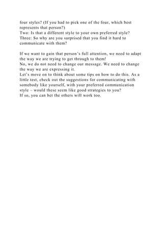 four styles? (If you had to pick one of the four, which best
represents that person?)
Two: Is that a different style to your own preferred style?
Three: So why are you surprised that you find it hard to
communicate with them?
If we want to gain that person’s full attention, we need to adapt
the way we are trying to get through to them!
No, we do not need to change our message. We need to change
the way we are expressing it.
Let’s move on to think about some tips on how to do this. As a
little test, check out the suggestions for communicating with
somebody like yourself, with your preferred communication
style – would these seem like good strategies to you?
If so, you can bet the others will work too.
 