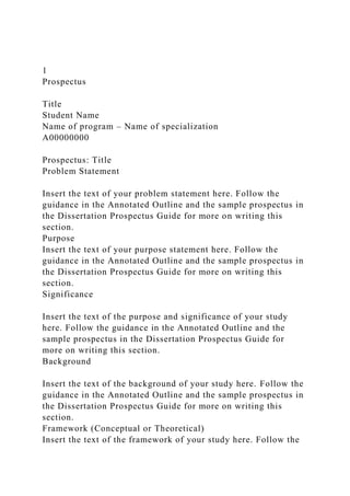 1
Prospectus
Title
Student Name
Name of program – Name of specialization
A00000000
Prospectus: Title
Problem Statement
Insert the text of your problem statement here. Follow the
guidance in the Annotated Outline and the sample prospectus in
the Dissertation Prospectus Guide for more on writing this
section.
Purpose
Insert the text of your purpose statement here. Follow the
guidance in the Annotated Outline and the sample prospectus in
the Dissertation Prospectus Guide for more on writing this
section.
Significance
Insert the text of the purpose and significance of your study
here. Follow the guidance in the Annotated Outline and the
sample prospectus in the Dissertation Prospectus Guide for
more on writing this section.
Background
Insert the text of the background of your study here. Follow the
guidance in the Annotated Outline and the sample prospectus in
the Dissertation Prospectus Guide for more on writing this
section.
Framework (Conceptual or Theoretical)
Insert the text of the framework of your study here. Follow the
 