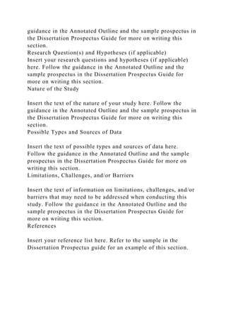 guidance in the Annotated Outline and the sample prospectus in
the Dissertation Prospectus Guide for more on writing this
section.
Research Question(s) and Hypotheses (if applicable)
Insert your research questions and hypotheses (if applicable)
here. Follow the guidance in the Annotated Outline and the
sample prospectus in the Dissertation Prospectus Guide for
more on writing this section.
Nature of the Study
Insert the text of the nature of your study here. Follow the
guidance in the Annotated Outline and the sample prospectus in
the Dissertation Prospectus Guide for more on writing this
section.
Possible Types and Sources of Data
Insert the text of possible types and sources of data here.
Follow the guidance in the Annotated Outline and the sample
prospectus in the Dissertation Prospectus Guide for more on
writing this section.
Limitations, Challenges, and/or Barriers
Insert the text of information on limitations, challenges, and/or
barriers that may need to be addressed when conducting this
study. Follow the guidance in the Annotated Outline and the
sample prospectus in the Dissertation Prospectus Guide for
more on writing this section.
References
Insert your reference list here. Refer to the sample in the
Dissertation Prospectus guide for an example of this section.
 