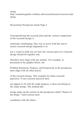nning
http://academicguides.waldenu.edu/researchcenter/resources/pla
nning
Dissertation Prospectus Guide Page 2
Conceptualizing the research plan and the various components
of the research design is
sometimes challenging. One way to assist with this and to
ensure research design alignment is to
use a visual to help you see how the various parts of a research
design should fit together and
therefore must align with one another. For example, as
presented in the graphic below, the
Problem Statement, Purpose, and Framework in the prospectus
must align with all other pieces
of the research design. This example has three research
questions. If one research question does
not appear to fit with the study purpose, it does not belong in
the study design. The method and
design make up the section in the prospectus called “Nature of
the Study.” Each section must
coordinate with the others.
 