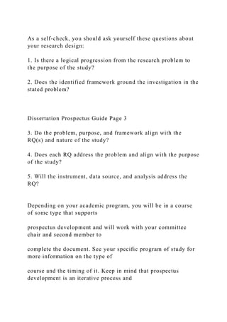 As a self-check, you should ask yourself these questions about
your research design:
1. Is there a logical progression from the research problem to
the purpose of the study?
2. Does the identified framework ground the investigation in the
stated problem?
Dissertation Prospectus Guide Page 3
3. Do the problem, purpose, and framework align with the
RQ(s) and nature of the study?
4. Does each RQ address the problem and align with the purpose
of the study?
5. Will the instrument, data source, and analysis address the
RQ?
Depending on your academic program, you will be in a course
of some type that supports
prospectus development and will work with your committee
chair and second member to
complete the document. See your specific program of study for
more information on the type of
course and the timing of it. Keep in mind that prospectus
development is an iterative process and
 