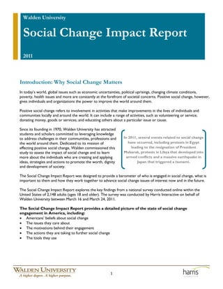 Walden University


  Social Change Impact Report
  2011



Introduction: Why Social Change Matters
In today’s world, global issues such as economic uncertainties, political uprisings, changing climate conditions,
poverty, health issues and more are constantly at the forefront of societal concerns. Positive social change, however,
gives individuals and organizations the power to improve the world around them.

Positive social change refers to involvement in activities that make improvements in the lives of individuals and
communities locally and around the world. It can include a range of activities, such as volunteering or service;
donating money, goods or services; and educating others about a particular issue or cause.

Since its founding in 1970, Walden University has attracted
students and scholars committed to leveraging knowledge
to address challenges in their communities, professions and      In 2011, several events related to social change
the world around them. Dedicated to its mission of                  have occurred, including protests in Egypt
effecting positive social change, Walden commissioned this            leading to the resignation of President
study to assess the impact of social change and to learn         Mubarak, protests in Libya that developed into
more about the individuals who are creating and applying          armed conflicts and a massive earthquake in
ideas, strategies and actions to promote the worth, dignity               Japan that triggered a tsunami.
and development of society.

The Social Change Impact Report was designed to provide a barometer of who is engaged in social change, what is
important to them and how they work together to advance social change issues of interest now and in the future.

The Social Change Impact Report explores the key findings from a national survey conducted online within the
United States of 2,148 adults (ages 18 and older). The survey was conducted by Harris Interactive on behalf of
Walden University between March 16 and March 24, 2011.

The Social Change Impact Report provides a detailed picture of the state of social change
engagement in America, including:
• Americans’ beliefs about social change
• The issues they care about
• The motivations behind their engagement
• The actions they are taking to further social change
• The tools they use




                                                         1
 