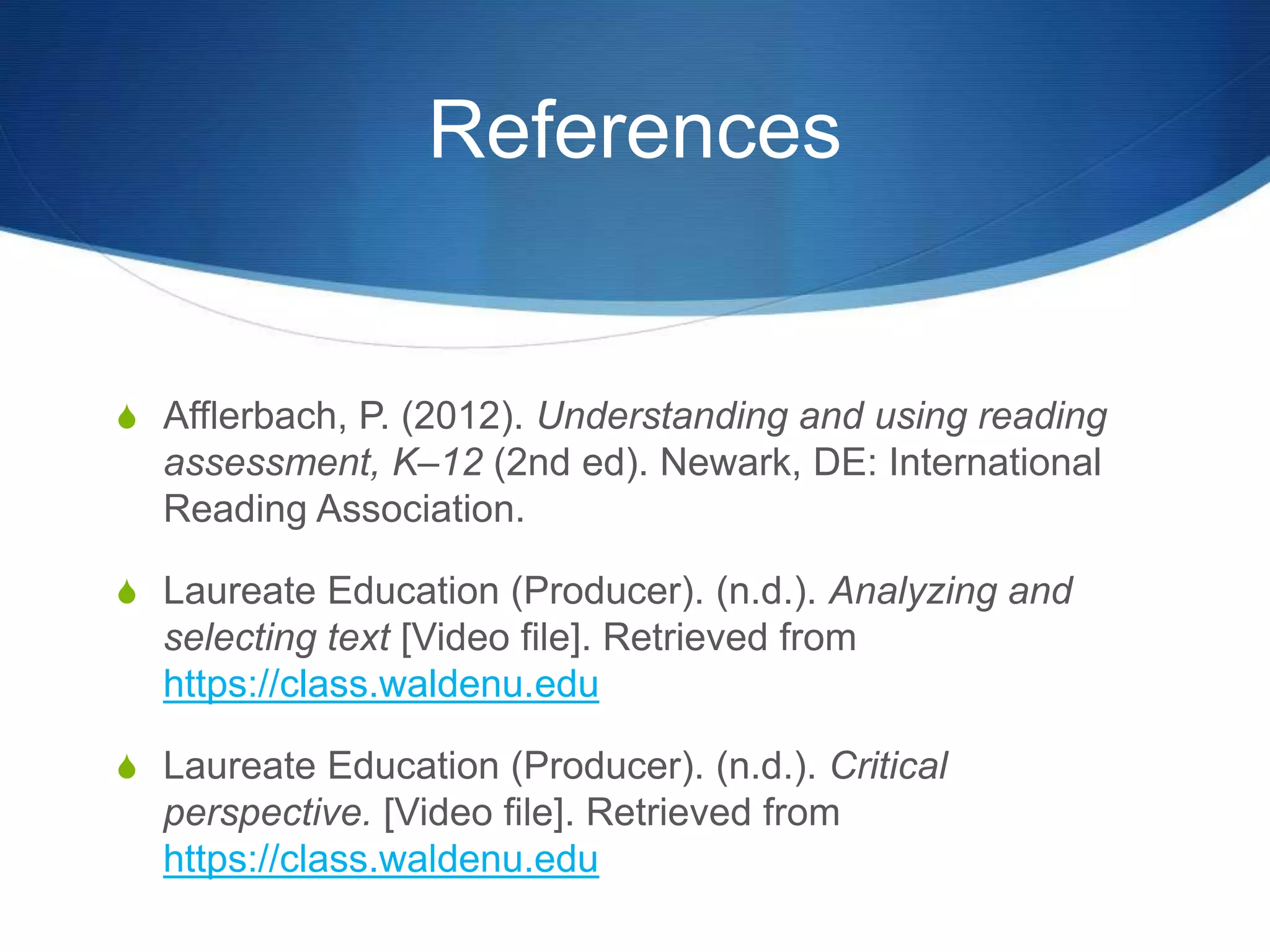 References
S Afflerbach, P. (2012). Understanding and using reading
assessment, K–12 (2nd ed). Newark, DE: International
Reading Association.
S Laureate Education (Producer). (n.d.). Analyzing and
selecting text [Video file]. Retrieved from
https://class.waldenu.edu
S Laureate Education (Producer). (n.d.). Critical
perspective. [Video file]. Retrieved from
https://class.waldenu.edu
 
