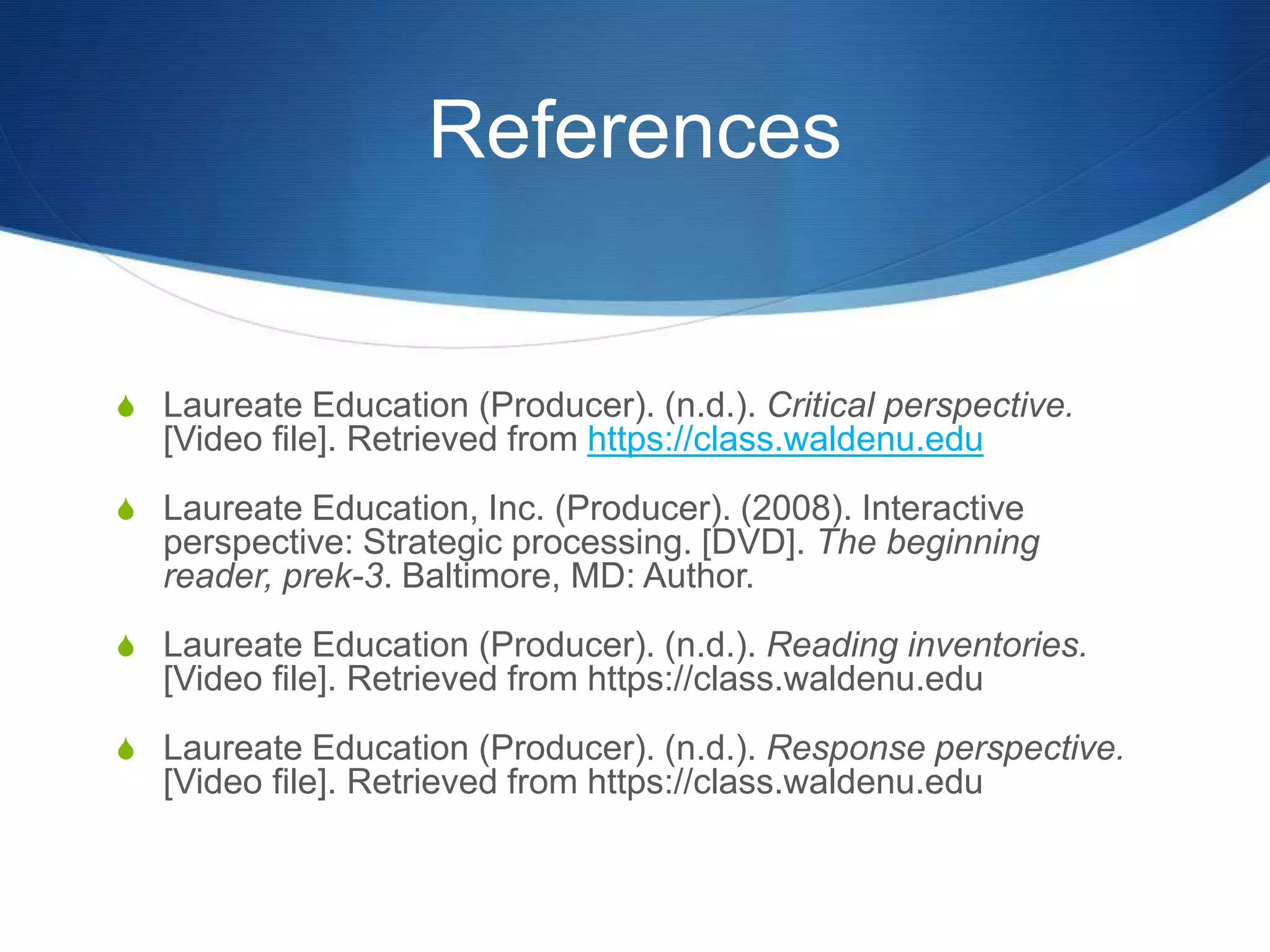 References
S Laureate Education (Producer). (n.d.). Critical perspective.
[Video file]. Retrieved from https://class.waldenu.edu
S Laureate Education, Inc. (Producer). (2008). Interactive
perspective: Strategic processing. [DVD]. The beginning
reader, prek-3. Baltimore, MD: Author.
S Laureate Education (Producer). (n.d.). Reading inventories.
[Video file]. Retrieved from https://class.waldenu.edu
S Laureate Education (Producer). (n.d.). Response perspective.
[Video file]. Retrieved from https://class.waldenu.edu
 