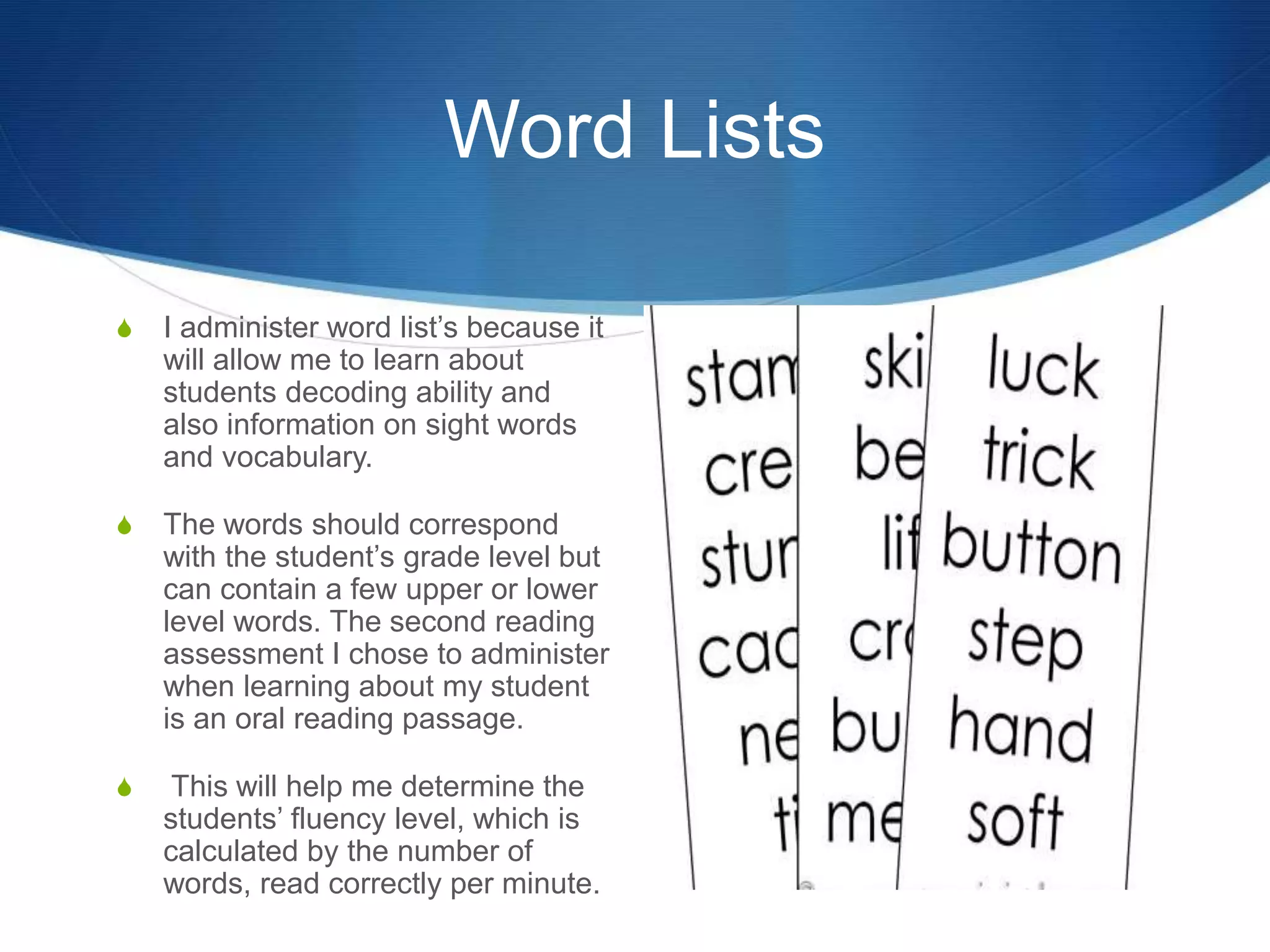 Word Lists
S I administer word list’s because it
will allow me to learn about
students decoding ability and
also information on sight words
and vocabulary.
S The words should correspond
with the student’s grade level but
can contain a few upper or lower
level words. The second reading
assessment I chose to administer
when learning about my student
is an oral reading passage.
S This will help me determine the
students’ fluency level, which is
calculated by the number of
words, read correctly per minute.
 